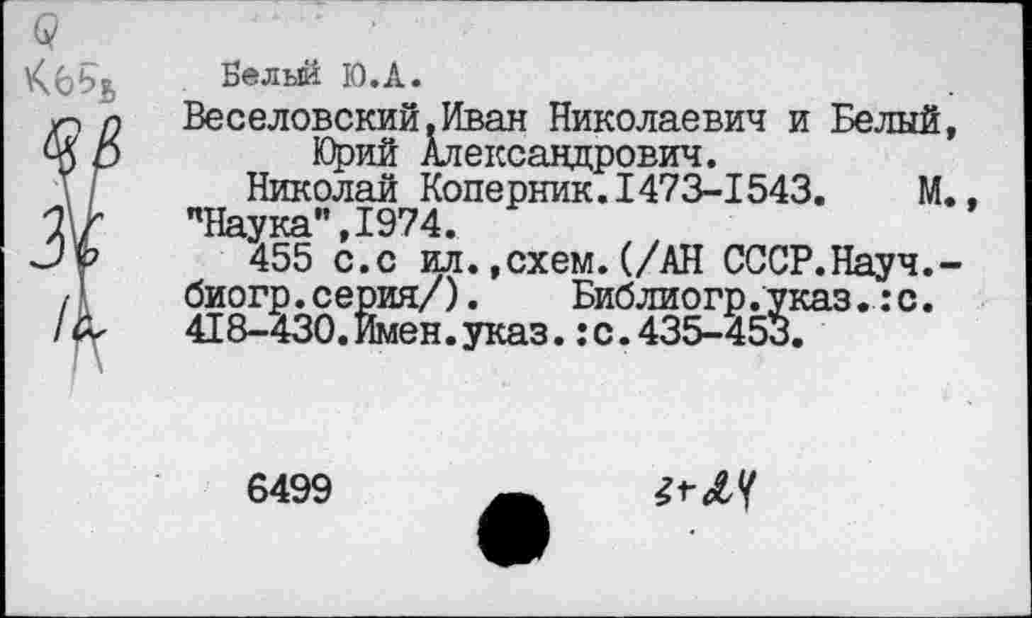 ﻿Велыи Ю.А.
Веселовский.Иван Николаевич и Белый Юрий Александрович.
Николай Коперник.1473-1543.	М
’’Наука" ,1974.
455 с.с ил.»схем.(/АН СССР.Науч. биогр.серия/). Библиогр.указ.:с. 418-430.Имен.указс.435-453.
6499
